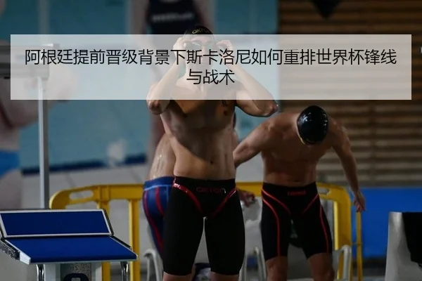 阿根廷提前晋级背景下斯卡洛尼如何重排世界杯锋线与战术（bsport）
